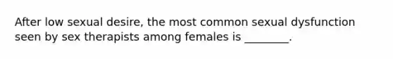 After low sexual desire, the most common sexual dysfunction seen by sex therapists among females is ________.