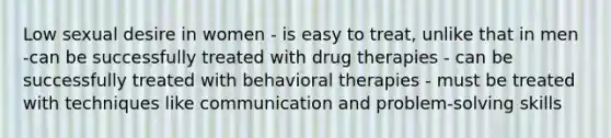 Low sexual desire in women - is easy to treat, unlike that in men -can be successfully treated with drug therapies - can be successfully treated with behavioral therapies - must be treated with techniques like communication and problem-solving skills