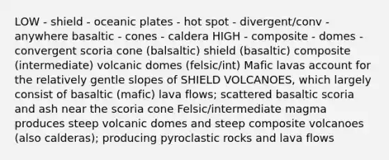 LOW - shield - oceanic plates - hot spot - divergent/conv - anywhere basaltic - cones - caldera HIGH - composite - domes - convergent scoria cone (balsaltic) shield (basaltic) composite (intermediate) volcanic domes (felsic/int) Mafic lavas account for the relatively gentle slopes of SHIELD VOLCANOES, which largely consist of basaltic (mafic) lava flows; scattered basaltic scoria and ash near the scoria cone Felsic/intermediate magma produces steep volcanic domes and steep composite volcanoes (also calderas); producing pyroclastic rocks and lava flows