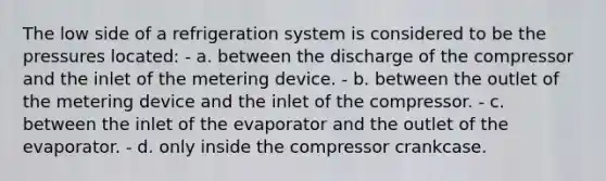 The low side of a refrigeration system is considered to be the pressures located: - a. between the discharge of the compressor and the inlet of the metering device. - b. between the outlet of the metering device and the inlet of the compressor. - c. between the inlet of the evaporator and the outlet of the evaporator. - d. only inside the compressor crankcase.