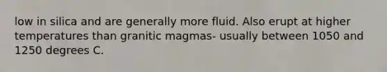 low in silica and are generally more fluid. Also erupt at higher temperatures than granitic magmas- usually between 1050 and 1250 degrees C.