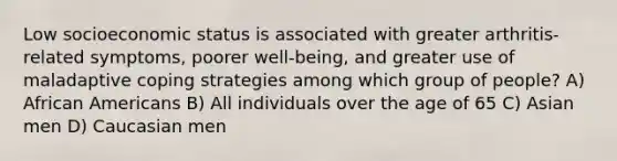 Low socioeconomic status is associated with greater arthritis-related symptoms, poorer well-being, and greater use of maladaptive coping strategies among which group of people? A) African Americans B) All individuals over the age of 65 C) Asian men D) Caucasian men