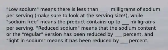 "Low sodium" means there is less than ____ milligrams of sodium per serving (make sure to look at the serving size!), while "sodium free" means the product contains up to ___ milligrams per serving. "Reduced sodium" means that the sodium content or the "regular" version has been reduced by ___ percent, and "light in sodium" means it has been reduced by ___ percent.