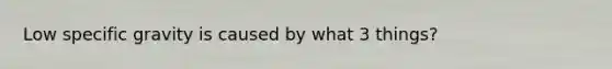 Low specific gravity is caused by what 3 things?
