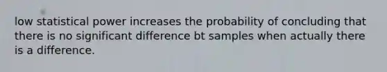 low statistical power increases the probability of concluding that there is no significant difference bt samples when actually there is a difference.