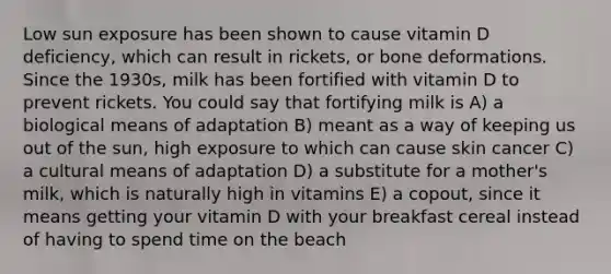 Low sun exposure has been shown to cause vitamin D deficiency, which can result in rickets, or bone deformations. Since the 1930s, milk has been fortified with vitamin D to prevent rickets. You could say that fortifying milk is A) a biological means of adaptation B) meant as a way of keeping us out of the sun, high exposure to which can cause skin cancer C) a cultural means of adaptation D) a substitute for a mother's milk, which is naturally high in vitamins E) a copout, since it means getting your vitamin D with your breakfast cereal instead of having to spend time on the beach