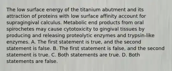 The low surface energy of the titanium abutment and its attraction of proteins with low surface affinity account for supragingival calculus. Metabolic end products from oral spirochetes may cause cytotoxicity to gingival tissues by producing and releasing proteolytic enzymes and trypsin-like enzymes. A. The first statement is true, and the second statement is false. B. The first statement is false, and the second statement is true. C. Both statements are true. D. Both statements are false.