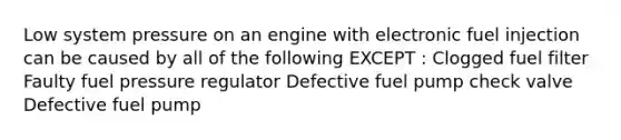 Low system pressure on an engine with electronic fuel injection can be caused by all of the following EXCEPT : Clogged fuel filter Faulty fuel pressure regulator Defective fuel pump check valve Defective fuel pump