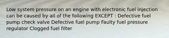 Low system pressure on an engine with electronic fuel injection can be caused by all of the following EXCEPT : Defective fuel pump check valve Defective fuel pump Faulty fuel pressure regulator Clogged fuel filter