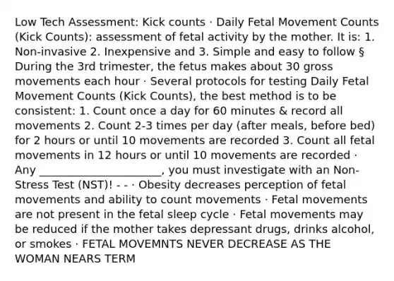 Low Tech Assessment: Kick counts · Daily Fetal Movement Counts (Kick Counts): assessment of fetal activity by the mother. It is: 1. Non-invasive 2. Inexpensive and 3. Simple and easy to follow § During the 3rd trimester, the fetus makes about 30 gross movements each hour · Several protocols for testing Daily Fetal Movement Counts (Kick Counts), the best method is to be consistent: 1. Count once a day for 60 minutes & record all movements 2. Count 2-3 times per day (after meals, before bed) for 2 hours or until 10 movements are recorded 3. Count all fetal movements in 12 hours or until 10 movements are recorded · Any ______________________, you must investigate with an Non-Stress Test (NST)! - - · Obesity decreases perception of fetal movements and ability to count movements · Fetal movements are not present in the fetal sleep cycle · Fetal movements may be reduced if the mother takes depressant drugs, drinks alcohol, or smokes · FETAL MOVEMNTS NEVER DECREASE AS THE WOMAN NEARS TERM