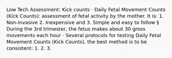 Low Tech Assessment: Kick counts · Daily Fetal Movement Counts (Kick Counts): assessment of fetal activity by the mother. It is: 1. Non-invasive 2. Inexpensive and 3. Simple and easy to follow § During the 3rd trimester, the fetus makes about 30 gross movements each hour · Several protocols for testing Daily Fetal Movement Counts (Kick Counts), the best method is to be consistent: 1. 2. 3.