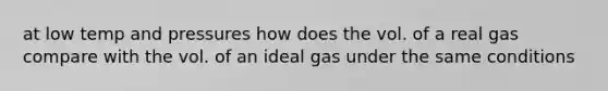 at low temp and pressures how does the vol. of a real gas compare with the vol. of an ideal gas under the same conditions