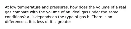 At low temperature and pressures, how does the volume of a real gas compare with the volume of an ideal gas under the same conditions? a. It depends on the type of gas b. There is no difference c. It is less d. It is greater