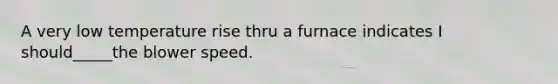 A very low temperature rise thru a furnace indicates I should_____the blower speed.