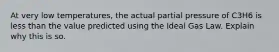 At very low temperatures, the actual partial pressure of C3H6 is less than the value predicted using the Ideal Gas Law. Explain why this is so.