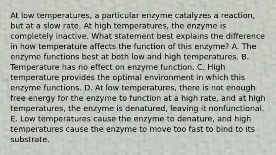 At low temperatures, a particular enzyme catalyzes a reaction, but at a slow rate. At high temperatures, the enzyme is completely inactive. What statement best explains the difference in how temperature affects the function of this enzyme? A. The enzyme functions best at both low and high temperatures. B. Temperature has no effect on enzyme function. C. High temperature provides the optimal environment in which this enzyme functions. D. At low temperatures, there is not enough free energy for the enzyme to function at a high rate, and at high temperatures, the enzyme is denatured, leaving it nonfunctional. E. Low temperatures cause the enzyme to denature, and high temperatures cause the enzyme to move too fast to bind to its substrate.