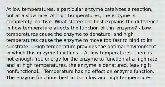 At low temperatures, a particular enzyme catalyzes a reaction, but at a slow rate. At high temperatures, the enzyme is completely inactive. What statement best explains the difference in how temperature affects the function of this enzyme? - Low temperatures cause the enzyme to denature, and high temperatures cause the enzyme to move too fast to bind to its substrate. - High temperature provides the optimal environment in which this enzyme functions. - At low temperatures, there is not enough free energy for the enzyme to function at a high rate, and at high temperatures, the enzyme is denatured, leaving it nonfunctional. - Temperature has no effect on enzyme function. - The enzyme functions best at both low and high temperatures.