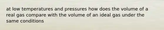 at low temperatures and pressures how does the volume of a real gas compare with the volume of an ideal gas under the same conditions