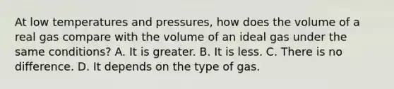 At low temperatures and pressures, how does the volume of a real gas compare with the volume of an ideal gas under the same conditions? A. It is greater. B. It is less. C. There is no difference. D. It depends on the type of gas.