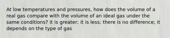 At low temperatures and pressures, how does the volume of a real gas compare with the volume of an ideal gas under the same conditions? it is greater; it is less; there is no difference; it depends on the type of gas