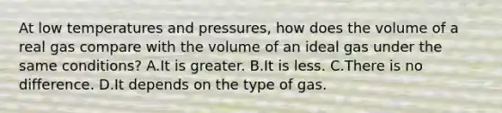 At low temperatures and pressures, how does the volume of a real gas compare with the volume of an ideal gas under the same conditions? A.It is greater. B.It is less. C.There is no difference. D.It depends on the type of gas.