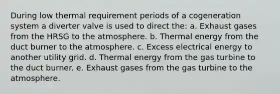 During low thermal requirement periods of a cogeneration system a diverter valve is used to direct the: a. Exhaust gases from the HRSG to the atmosphere. b. Thermal energy from the duct burner to the atmosphere. c. Excess electrical energy to another utility grid. d. Thermal energy from the gas turbine to the duct burner. e. Exhaust gases from the gas turbine to the atmosphere.