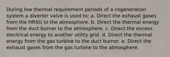 During low thermal requirement periods of a cogeneration system a diverter valve is used to: a. Direct the exhaust gases from the HRSG to the atmosphere. b. Direct the thermal energy from the duct burner to the atmosphere. c. Direct the excess electrical energy to another utility grid. d. Direct the thermal energy from the gas turbine to the duct burner. e. Direct the exhaust gases from the gas turbine to the atmosphere.