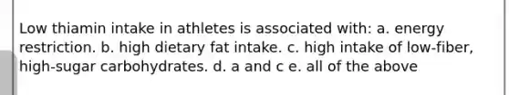 Low thiamin intake in athletes is associated with: a. energy restriction. b. high dietary fat intake. c. high intake of low-fiber, high-sugar carbohydrates. d. a and c e. all of the above