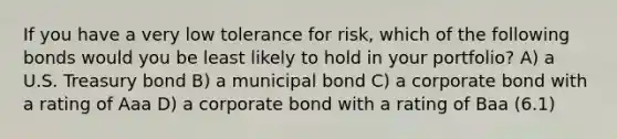 If you have a very low tolerance for risk, which of the following bonds would you be least likely to hold in your portfolio? A) a U.S. Treasury bond B) a municipal bond C) a corporate bond with a rating of Aaa D) a corporate bond with a rating of Baa (6.1)