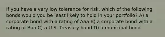 If you have a very low tolerance for risk, which of the following bonds would you be least likely to hold in your portfolio? A) a corporate bond with a rating of Aaa B) a corporate bond with a rating of Baa C) a U.S. Treasury bond D) a municipal bond