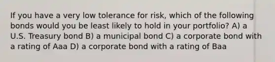 If you have a very low tolerance for risk, which of the following bonds would you be least likely to hold in your portfolio? A) a U.S. Treasury bond B) a municipal bond C) a corporate bond with a rating of Aaa D) a corporate bond with a rating of Baa