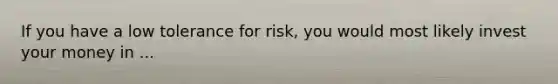 If you have a low tolerance for risk, you would most likely invest your money in ...