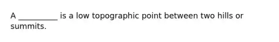 A __________ is a low topographic point between two hills or summits.