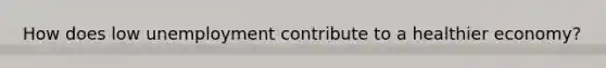 How does low unemployment contribute to a healthier economy?