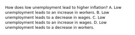 How does low unemployment lead to higher inflation? A. Low unemployment leads to an increase in workers. B. Low unemployment leads to a decrease in wages. C. Low unemployment leads to an increase in wages. D. Low unemployment leads to a decrease in workers.