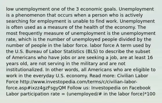 low unemployment one of the 3 economic goals. Unemployment is a phenomenon that occurs when a person who is actively searching for employment is unable to find work. Unemployment is often used as a measure of the health of the economy. The most frequently measure of unemployment is the unemployment rate, which is the number of unemployed people divided by the number of people in the labor force. labor force A term used by the U.S. Bureau of Labor Statistics (BLS) to describe the subset of Americans who have jobs or are seeking a job, are at least 16 years old, are not serving in the military and are not institutionalized. In other words, all Americans who are eligible to work in the everyday U.S. economy. Read more: Civilian Labor Force http://www.investopedia.com/terms/c/civilian-labor-force.asp#ixzz4gzFsgyQM Follow us: Investopedia on Facebook Labor participation rate = (unemployed/# in the labor force)*100