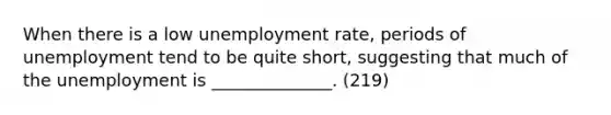 When there is a low unemployment rate, periods of unemployment tend to be quite short, suggesting that much of the unemployment is ______________. (219)