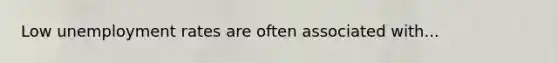 Low unemployment rates are often associated with...