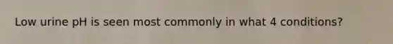 Low urine pH is seen most commonly in what 4 conditions?