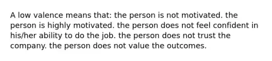 A low valence means that: the person is not motivated. the person is highly motivated. the person does not feel confident in his/her ability to do the job. the person does not trust the company. the person does not value the outcomes.