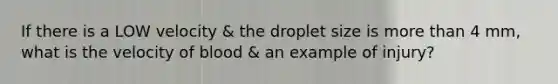 If there is a LOW velocity & the droplet size is more than 4 mm, what is the velocity of blood & an example of injury?