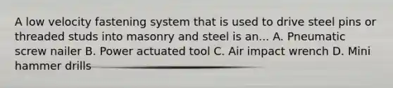 A low velocity fastening system that is used to drive steel pins or threaded studs into masonry and steel is an... A. Pneumatic screw nailer B. Power actuated tool C. Air impact wrench D. Mini hammer drills