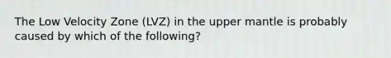 The Low Velocity Zone (LVZ) in the upper mantle is probably caused by which of the following?