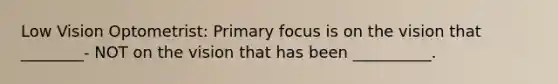 Low Vision Optometrist: Primary focus is on the vision that ________- NOT on the vision that has been __________.