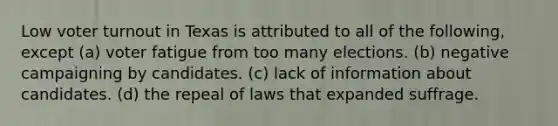 Low voter turnout in Texas is attributed to all of the following, except (a) voter fatigue from too many elections. (b) negative campaigning by candidates. (c) lack of information about candidates. (d) the repeal of laws that expanded suffrage.