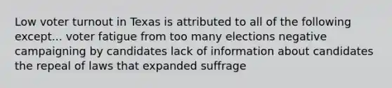 Low voter turnout in Texas is attributed to all of the following except... voter fatigue from too many elections negative campaigning by candidates lack of information about candidates the repeal of laws that expanded suffrage