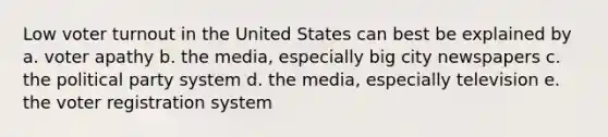 Low <a href='https://www.questionai.com/knowledge/kLGzaG1iPL-voter-turnout' class='anchor-knowledge'>voter turnout</a> in the United States can best be explained by a. voter apathy b. the media, especially big city newspapers c. the political party system d. the media, especially television e. the voter registration system