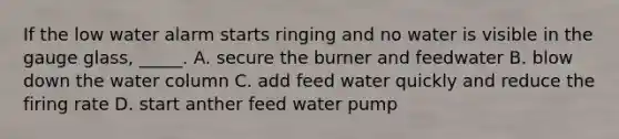 If the low water alarm starts ringing and no water is visible in the gauge glass, _____. A. secure the burner and feedwater B. blow down the water column C. add feed water quickly and reduce the firing rate D. start anther feed water pump