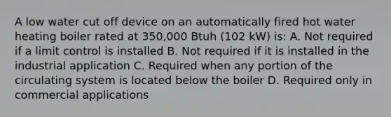 A low water cut off device on an automatically fired hot water heating boiler rated at 350,000 Btuh (102 kW) is: A. Not required if a limit control is installed B. Not required if it is installed in the industrial application C. Required when any portion of the circulating system is located below the boiler D. Required only in commercial applications