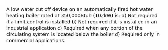 A low water cut off device on an automatically fired hot water heating boiler rated at 350,000Btuh (102kW) is: a) Not required if a limit control is installed b) Not required if it is installed in an industrial application c) Required when any portion of the circulating system is located below the boiler d) Required only in commercial applications.